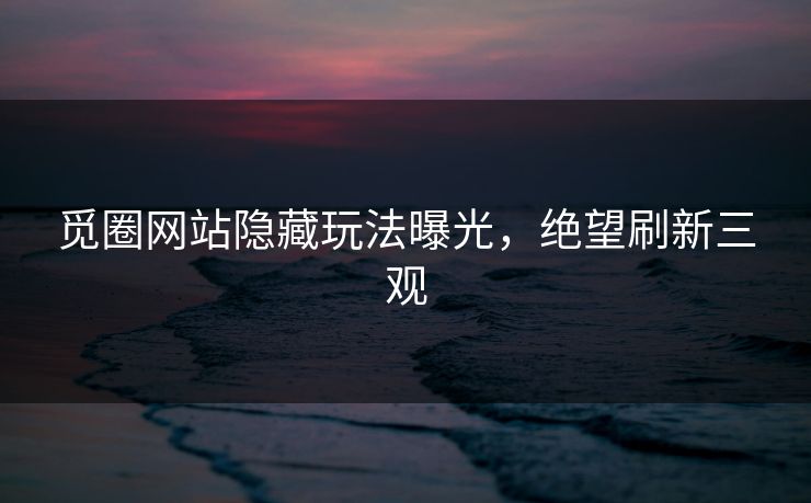 觅圈网站隐藏玩法曝光,绝望刷新三观 觅圈网站隐藏玩法曝光,绝望刷新三观