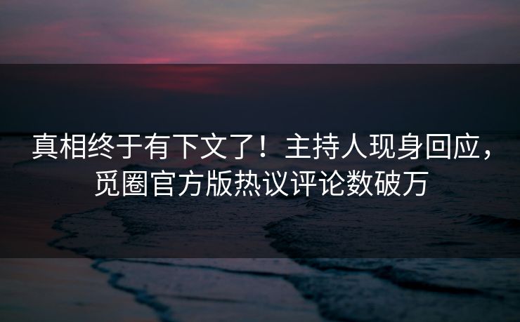 真相终于有下文了！主持人现身回应，觅圈官方版热议评论数破万