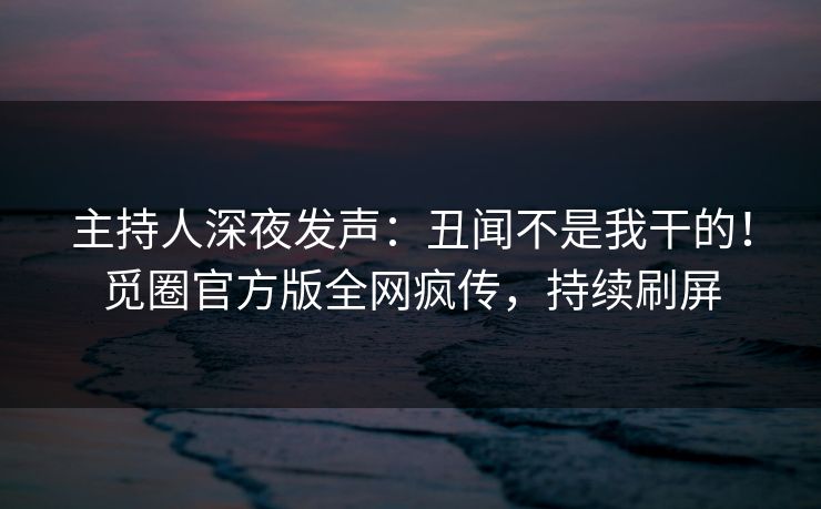 主持人深夜发声:丑闻不是我干的!觅圈官方版全网疯传,持续刷屏 主持人深夜发声:丑闻不是我干的!觅圈官方版全网疯传,持续刷屏