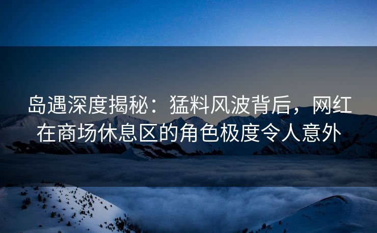 岛遇深度揭秘：猛料风波背后，网红在商场休息区的角色极度令人意外
