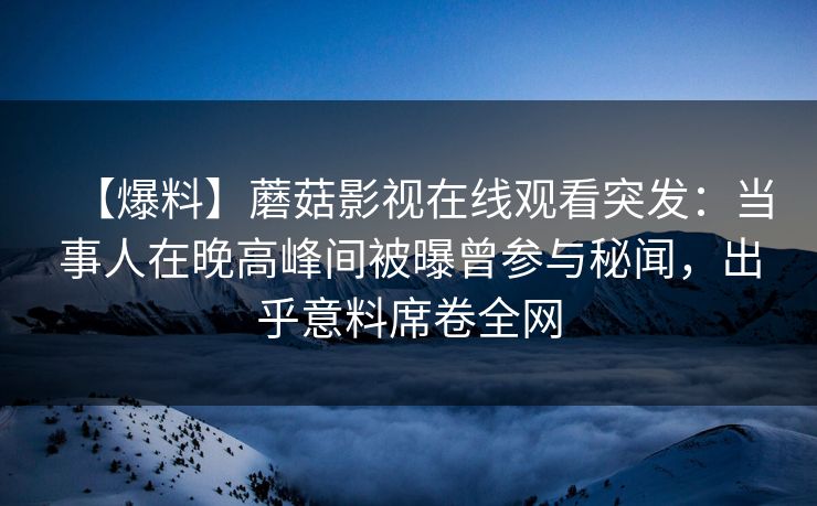 【爆料】蘑菇影视在线观看突发：当事人在晚高峰间被曝曾参与秘闻，出乎意料席卷全网