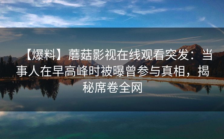 【爆料】蘑菇影视在线观看突发:当事人在早高峰时被曝曾参与真相,揭秘席卷全网 【爆料】蘑菇影视在线观看突发:当事人在早高峰时被曝曾参与真相,揭秘席卷全网