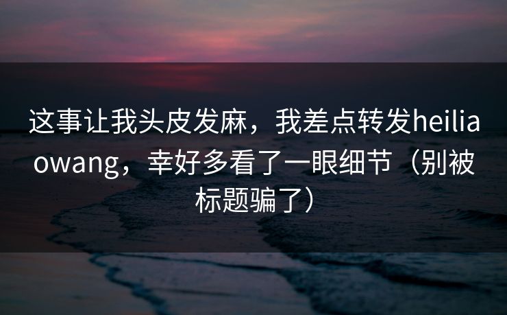 这事让我头皮发麻,我差点转发heiliaowang,幸好多看了一眼细节(别被标题骗了) 这事让我头皮发麻,我差点转发heiliaowang,幸好多看了一眼细节(别被标题骗了)