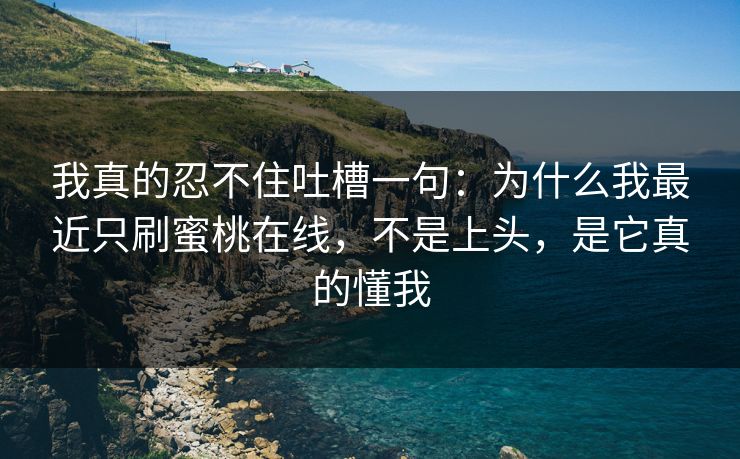 我真的忍不住吐槽一句:为什么我最近只刷蜜桃在线,不是上头,是它真的懂我 我真的忍不住吐槽一句:为什么我最近只刷蜜桃在线,不是上头,是它真的懂我