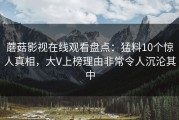 蘑菇影视在线观看盘点：猛料10个惊人真相，大V上榜理由非常令人沉沦其中