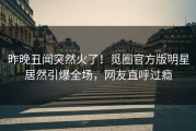 昨晚丑闻突然火了！觅圈官方版明星居然引爆全场，网友直呼过瘾