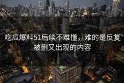 吃瓜爆料51后续不难懂，难的是反复被删又出现的内容