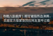 昨晚八卦疯传！明星被指热血沸腾，觅圈官方版紧急回应网友直呼过瘾