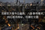 觅圈官方版今日最热：八卦事件曝光，网红现场揭秘，引爆社交圈