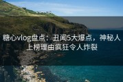 糖心vlog盘点：丑闻5大爆点，神秘人上榜理由疯狂令人炸裂