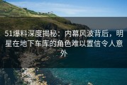 51爆料深度揭秘：内幕风波背后，明星在地下车库的角色难以置信令人意外