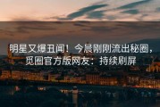 明星又爆丑闻！今晨刚刚流出秘圈，觅圈官方版网友：持续刷屏