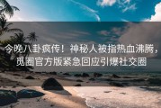 今晚八卦疯传！神秘人被指热血沸腾，觅圈官方版紧急回应引爆社交圈