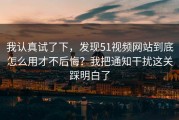 我认真试了下，发现51视频网站到底怎么用才不后悔？我把通知干扰这关踩明白了