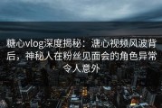 糖心vlog深度揭秘:溏心视频风波背后,神秘人在粉丝见面会的角色异常令人意外