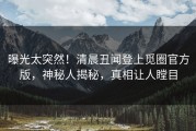 曝光太突然！清晨丑闻登上觅圈官方版，神秘人揭秘，真相让人瞠目
