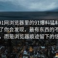真把91网浏览器里的91爆料猛料吃瓜捋顺了你会发现，最有东西的不是表面，而是浏览器痕迹留下的信息