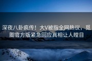 深夜八卦疯传！大V被指全网热议，觅圈官方版紧急回应真相让人瞠目
