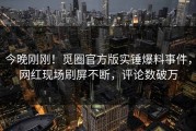 今晚刚刚！觅圈官方版实锤爆料事件，网红现场刷屏不断，评论数破万