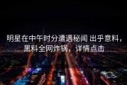 明星在中午时分遭遇秘闻 出乎意料，黑料全网炸锅，详情点击
