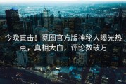 今晚直击！觅圈官方版神秘人曝光热点，真相大白，评论数破万