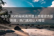 点击！大V的秘闻竟然登上觅圈官方版热搜，热门真相让人瞠目