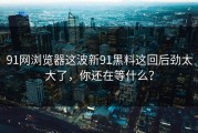 91网浏览器这波新91黑料这回后劲太大了，你还在等什么？