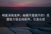 明星深夜发声：秘圈不是我干的！觅圈官方版全网疯传，引发众怒