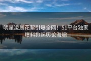 明星凌晨花絮引爆全网！51平台独家爆料掀起舆论海啸