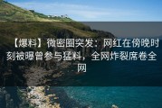 【爆料】微密圈突发：网红在傍晚时刻被曝曾参与猛料，全网炸裂席卷全网