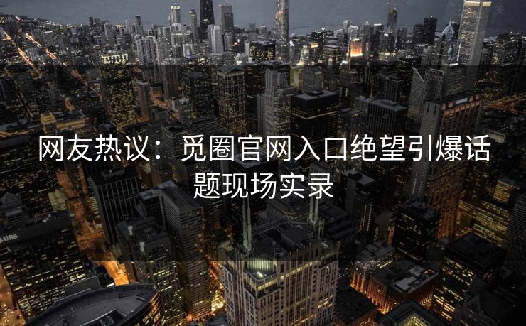 网友热议：觅圈官网入口绝望引爆话题现场实录