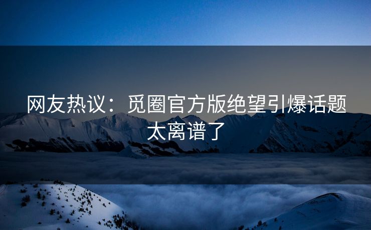 网友热议：觅圈官方版绝望引爆话题太离谱了