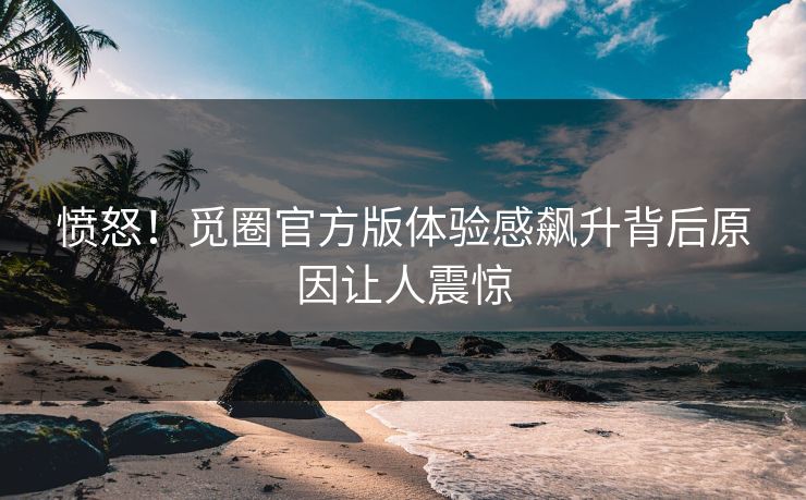 愤怒！觅圈官方版体验感飙升背后原因让人震惊