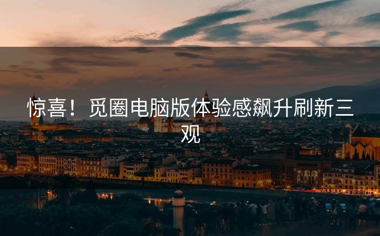 惊喜！觅圈电脑版体验感飙升刷新三观