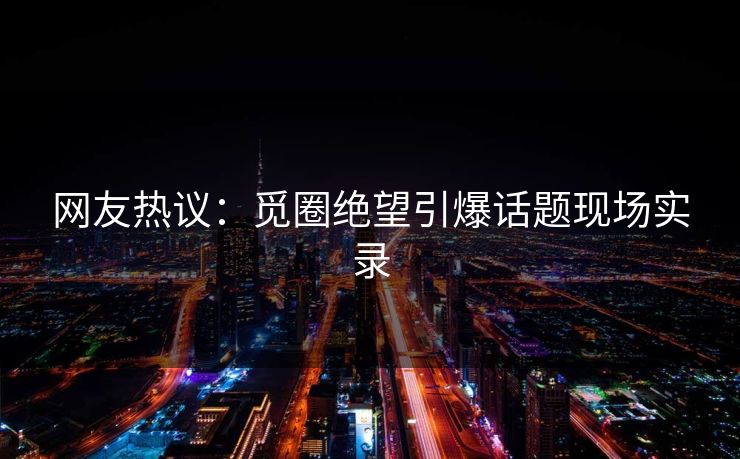 网友热议：觅圈绝望引爆话题现场实录