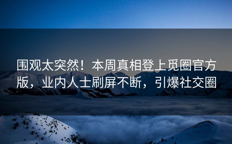 围观太突然！本周真相登上觅圈官方版，业内人士刷屏不断，引爆社交圈
