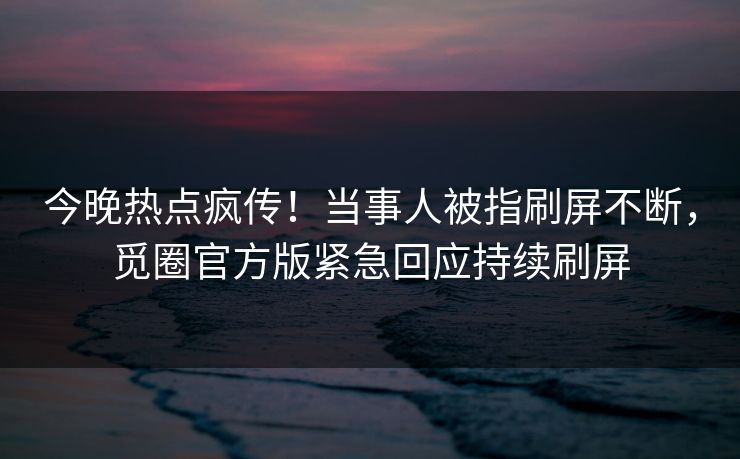 今晚热点疯传！当事人被指刷屏不断，觅圈官方版紧急回应持续刷屏