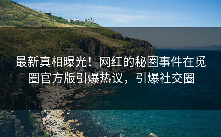 最新真相曝光！网红的秘圈事件在觅圈官方版引爆热议，引爆社交圈