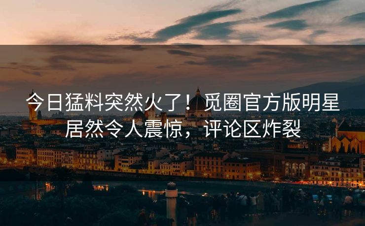 今日猛料突然火了！觅圈官方版明星居然令人震惊，评论区炸裂