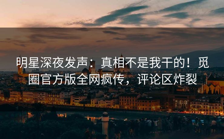 明星深夜发声：真相不是我干的！觅圈官方版全网疯传，评论区炸裂