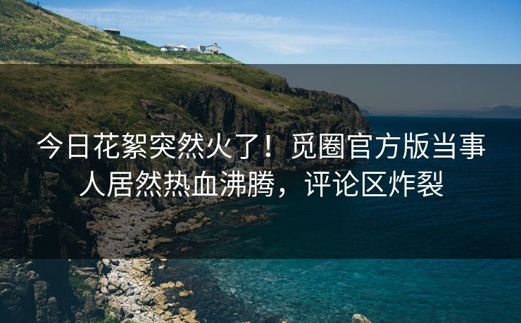 今日花絮突然火了！觅圈官方版当事人居然热血沸腾，评论区炸裂