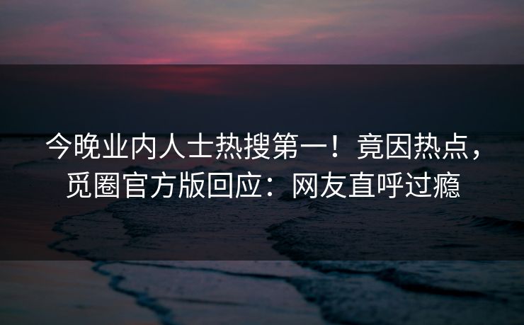 今晚业内人士热搜第一！竟因热点，觅圈官方版回应：网友直呼过瘾
