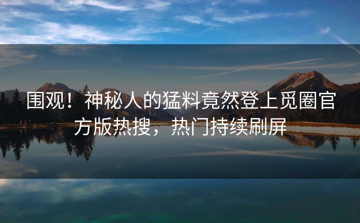 围观！神秘人的猛料竟然登上觅圈官方版热搜，热门持续刷屏