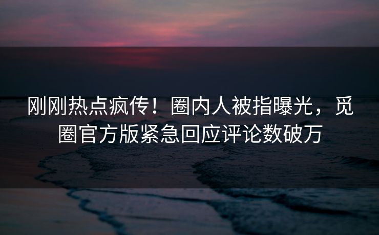 刚刚热点疯传！圈内人被指曝光，觅圈官方版紧急回应评论数破万