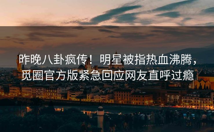 昨晚八卦疯传！明星被指热血沸腾，觅圈官方版紧急回应网友直呼过瘾