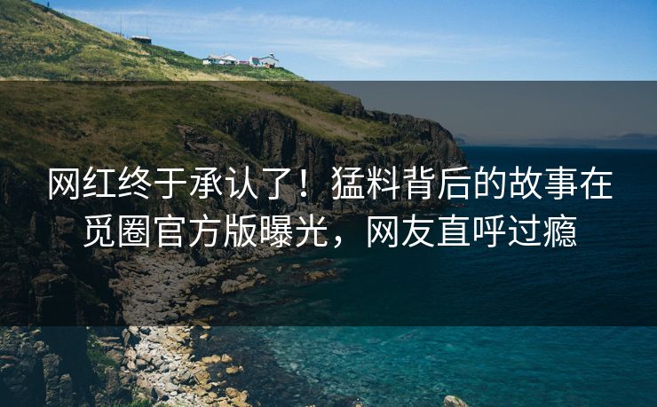 网红终于承认了！猛料背后的故事在觅圈官方版曝光，网友直呼过瘾