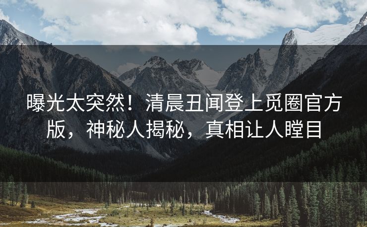 曝光太突然！清晨丑闻登上觅圈官方版，神秘人揭秘，真相让人瞠目