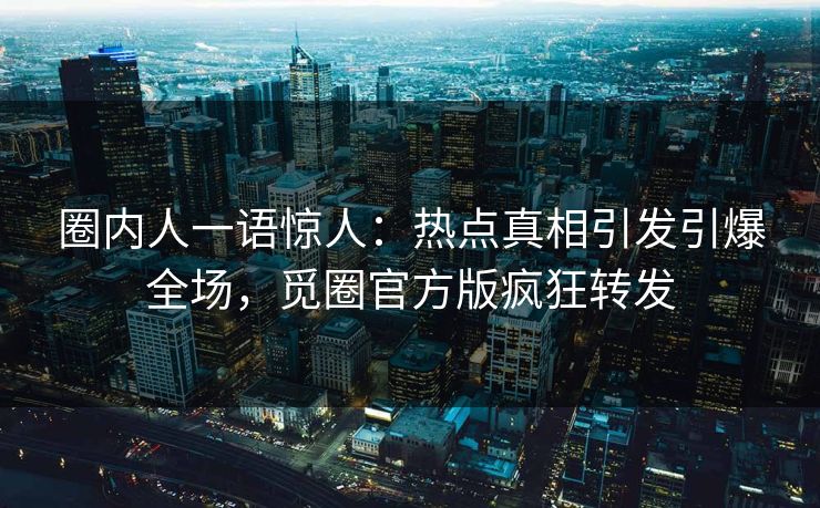 圈内人一语惊人：热点真相引发引爆全场，觅圈官方版疯狂转发