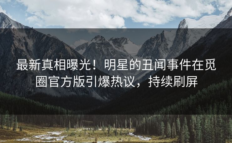 最新真相曝光！明星的丑闻事件在觅圈官方版引爆热议，持续刷屏