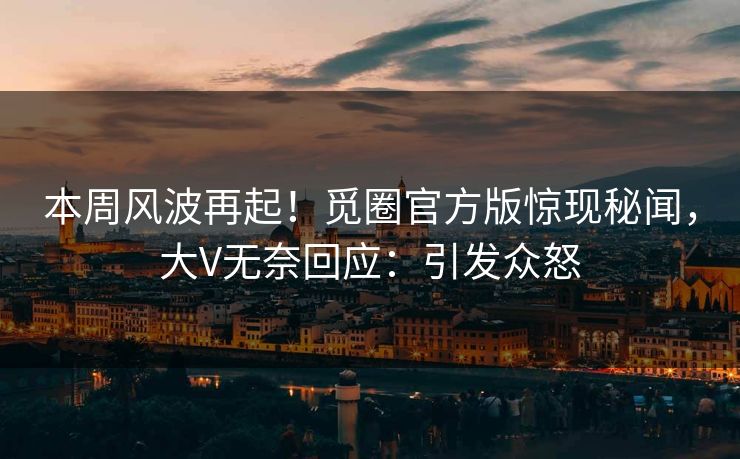 本周风波再起！觅圈官方版惊现秘闻，大V无奈回应：引发众怒